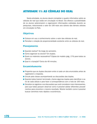 ATIVIDADE 11: AS CÉDULAS DO REAL

                                               Nesta atividade, os alunos devem completar o quadro informativo sobre as
                                           cédulas de real que estão em circulação no Brasil. Ela oferece a possibilidade
                                           de os alunos selecionarem e organizarem informações coletadas durante as
                                           pesquisas, relacionando o valor de 100 reais aos valores das demais cédulas
                                           em circulação no País.


                                           Objetivos

                                            	 Colocar em uso o conhecimento sobre o valor das cédulas do real.
                                            	 Perceber a relação de proporcionalidade existente entre as cédulas do real.

                                           Planejamento

                                            	 Quando realizar? Ao longo do semestre.
                                            	 Como organizar os alunos? Em duplas.
                                            	 Quais os materiais necessários? Cópias do modelo (pág. 174) para todos os
                                              alunos.
                                            	 Qual é a duração? Cerca de 40 minutos.

                                           Encaminhamento

                                            	 Proponha que as duplas discutam entre si cada um dos enunciados antes de
                                              registrarem a resposta.
                                            	 Circule pela classe acompanhando as discussões das duplas.
                                            	 Quando todos tiverem terminado, chame algumas duplas para identificar o va-
                                              lor de cada cédula e para fazer a correspondência com a nota de 100 reais.
                                            	 Socialize os registros e as discussões que você considerar mais interessantes,
                                              para que todos possam observar como é possível adotar diferentes procedi-
                                              mentos para encontrar o mesmo resultado. Mostre também como é possível
                                              buscar caminhos mais rápidos e econômicos.




     172                                                     Guia de Planejamento e Orientações didáticas - 2 a série




guia_planej_orient_2aSerie_vol1.indd 172                                                                                       2009-10-27 09:33
 