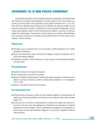 ATIVIDADE 12: O QUE POSSO COMPRAR?

                          Envolvendo previsões, esta atividade propicia a ampliação da compreensão
                     dos números e também da percepção do campo numérico. Em um primeiro mo-
                     mento, os alunos fazem uma previsão do que podem comprar com 1, 2, 5, 10,
                     20 e 50 reais. Depois disso, pesquisam em folhetos de supermercados ou em
                     anúncios de jornais e revistas, verificando se sua previsão foi adequada. Os nú-
                     meros das cédulas servem como ferramenta de análise e são por si mesmos
                     objeto de antecipação. É assim que, pouco a pouco, as crianças vão aprenden-
                     do a comparar quantias e a localizar uma quantia dentro de outro valor ou em
                     relação a outros valores.


                     Objetivos

                       	 Perceber que os números têm um uso social e estão presentes em muitas
                         situações cotidianas.
                       	 Fazer uma previsão do valor comercial de objetos e depois compará-la com o
                         valor real desses objetos.
                       	 Comparar quantias, relacionando-as a outros valores ou localizando-as dentro
                         de outro valor.

                     Planejamento

                       	 Quando realizar? Ao longo do semestre.
                       	 Como organizar os alunos? Em duplas.
                       	 Quais os materiais necessários? Folhetos de supermercados e anúncios veicu-
                         lados em jornais, revistas ou internet. Cópias dos modelos 1 e 2 (ver páginas
                         177 e 178).
                       	 Qual é a duração? Cerca de 30 minutos.

                     Encaminhamento

                       	 Distribua para as duplas a folha em que deverão registrar o levantamento de
                         objetos ou coisas que poderiam comprar com uma nota de cada valor indicado
                         (pág. 177).
                       	 Converse com os alunos, incentivando-os a pensar em preços de coisas co-
                         muns em seu dia a dia. Faça perguntas, levando-os a se aproximar o máximo
                         possível do valor da cédula. Como a variedade de produtos é muito grande, é
                         preciso que os dois participantes cheguem a um acordo e registrem apenas
                         dois produtos.


                     Guia de Planejamento e Orientações didáticas - 2 a série                            175


guia_planej_orient_2aSerie_vol1.indd 175                                                                 2009-10-27 09:33
 
