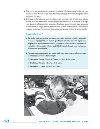 Quando todas as duplas terminarem, socialize o levantamento e discuta com
                                             a classe, para avaliar se os produtos selecionados têm um custo próximo do
                                             estimado por eles.
                                           	 Distribua os folhetos de supermercados, as revistas e os jornais para que os
                                             alunos possam verificar se fizeram previsões adequadas. É provável que algu-
                                             mas das previsões pareçam absurdas. Por isso, procure repetir esta atividade
                                             outras vezes ao longo do ano, fazendo com que os números que constam das
                                             cédulas se tornem ferramenta de análise e o próprio objeto de antecipação.

                                           O que mais fazer?
                                             	 Se vocês puderem visitar um supermercado, repita a primeira etapa da
                                               atividade e proponha aos alunos que façam, em sala de aula, a previsão
                                               do preço de algumas mercadorias. Depois de conferirem os valores nas
                                               prateleiras do mercado, retome a atividade na sala de aula para verificar se
                                               as previsões melhoraram.

                                             	 Estipule grupos de cédulas, em vez de pedir para fazerem previsões com cada
                                               cédula separadamente. Por exemplo:
                                              j	2 notas de 2 reais, 1 nota de 5 reais e 1 nota de 10 reais;

                                              j	2 notas de 20 reais e 2 notas de 2 reais;

                                              j	3 notas de 10 reais e 1 nota de 5 reais.




     176                                                    Guia de Planejamento e Orientações didáticas - 2 a série




guia_planej_orient_2aSerie_vol1.indd 176                                                                                      2009-10-27 09:33
 