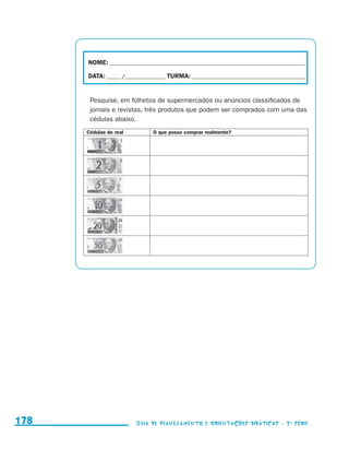 NOME:___________________________________________________________________________

                                           DATA: _____ /_______________	TURMA:____________________________________________


                                            Pesquise, em folhetos de supermercados ou anúncios classificados de
                                            jornais e revistas, três produtos que podem ser comprados com uma das
                                            cédulas abaixo.
                                           Cédulas de real        O que posso comprar realmente?




     178                                                     Guia de Planejamento e Orientações didáticas - 2 a série




guia_planej_orient_2aSerie_vol1.indd 178                                                                                      2009-10-27 09:33
 