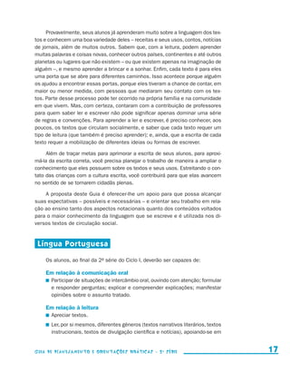 Provavelmente, seus alunos já aprenderam muito sobre a linguagem dos tex-
                     tos e conhecem uma boa variedade deles – receitas e seus usos, contos, notícias
                     de jornais, além de muitos outros. Sabem que, com a leitura, podem aprender
                     muitas palavras e coisas novas, conhecer outros países, continentes e até outros
                     planetas ou lugares que não existem – ou que existem apenas na imaginação de
                     alguém –, e mesmo aprender a brincar e a sonhar. Enfim, cada texto é para eles
                     uma porta que se abre para diferentes caminhos. Isso acontece porque alguém
                     os ajudou a encontrar essas portas, porque eles tiveram a chance de contar, em
                     maior ou menor medida, com pessoas que mediaram seu contato com os tex-
                     tos. Parte desse processo pode ter ocorrido na própria família e na comunidade
                     em que vivem. Mas, com certeza, contaram com a contribuição de professores
                     para quem saber ler e escrever não pode significar apenas dominar uma série
                     de regras e convenções. Para aprender a ler e escrever, é preciso conhecer, aos
                     poucos, os textos que circulam socialmente, e saber que cada texto requer um
                     tipo de leitura (que também é preciso aprender); e, ainda, que a escrita de cada
                     texto requer a mobilização de diferentes ideias ou formas de escrever.

                          Além de traçar metas para aprimorar a escrita de seus alunos, para aproxi-
                     má-la da escrita correta, você precisa planejar o trabalho de maneira a ampliar o
                     conhecimento que eles possuem sobre os textos e seus usos. Estreitando o con-
                     tato das crianças com a cultura escrita, você contribuirá para que elas avancem
                     no sentido de se tornarem cidadãs plenas.

                         A proposta deste Guia é oferecer-lhe um apoio para que possa alcançar
                     suas expectativas – possíveis e necessárias – e orientar seu trabalho em rela-
                     ção ao ensino tanto dos aspectos notacionais quanto dos conteúdos voltados
                     para o maior conhecimento da linguagem que se escreve e é utilizada nos di-
                     versos textos de circulação social.


                       Língua Portuguesa

                             Os alunos, ao final da 2a série do Ciclo I, deverão ser capazes de:

                             Em relação à comunicação oral
                               	 Participar de situações de intercâmbio oral, ouvindo com atenção; formular
                                 e responder perguntas; explicar e compreender explicações; manifestar
                                 opiniões sobre o assunto tratado.

                             Em relação à leitura
                               	 Apreciar textos.
                               	 Ler, por si mesmos, diferentes gêneros (textos narrativos literários, textos
                                 instrucionais, textos de divulgação científica e notícias), apoiando-se em


                     Guia de Planejamento e Orientações didáticas - 2 a série                                     17


guia_planej_orient_2aSerie_vol1.indd 17                                                                         2009-10-27 09:32
 