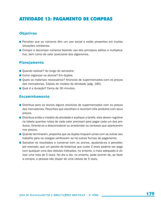 ATIVIDADE 13: PAGAMENTO DE COMPRAS

                     Objetivos

                       	 Perceber que os números têm um uso social e estão presentes em muitas
                         situações cotidianas.
                       	 Compor e decompor números fazendo uso dos princípios aditivo e multiplica-
                         tivo, bem como do valor posicional dos algarismos.

                     Planejamento

                       	 Quando realizar? Ao longo do semestre.
                       	 Como organizar os alunos? Em duplas.
                       	 Quais os materiais necessários? Anúncios de supermercados com os preços
                         das mercadorias. Cópias do modelo da atividade (pág. 180).
                       	 Qual é a duração? Cerca de 30 minutos.

                     Encaminhamento

                       	 Distribua para os alunos alguns anúncios de supermercados com os preços
                         das mercadorias. Peça-lhes que escolham e recortem três produtos com seus
                         preços.
                       	 Distribua então o modelo da atividade e explique a tarefa: eles devem registrar
                         na tabela quantas notas de cada valor precisam para pagar cada um dos pro-
                         dutos. Oriente-os a desconsiderar ou arredondar os centavos que aparecerem
                         nos preços.
                       	 Quando terminarem, proponha que as duplas troquem umas com as outras seu
                         trabalho para os colegas verificarem se há outras formas de pagamento.
                       	 Socialize os resultados e converse com os alunos, ajudando-os a perceber,
                         por exemplo, que um pacote de bolachas que custe 2 reais poderia ser pago
                         com qualquer uma das cédulas indicadas; no entanto, o mais adequado é uti-
                         lizar uma nota de 5 reais. No dia a dia, no entanto, pode ocorrer de, ao fazer
                         a compra, a pessoa não dispor de uma cédula de 5 reais.




                     Guia de Planejamento e Orientações didáticas - 2 a série                              179


guia_planej_orient_2aSerie_vol1.indd 179                                                                   2009-10-27 09:33
 