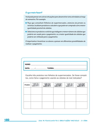 O que mais fazer?
                                            Você pode pensar em outras situações para desenvolver esta atividade ao longo
                                            do semestre. Por exemplo:
                                             	 Peça que consultem folhetos de supermercados, anúncios de jornais ou
                                               revistas, localizem produtos e calculem o que pode ser comprado com a menor
                                               quantidade possível de cédulas.
                                             	 Selecione os produtos e solicite que indiquem o menor número de cédulas que
                                               poderia ser usado para o pagamento; ou a maior quantidade de cédulas que
                                               poderia ser utilizada para o pagamento.

                                            O importante é incentivar os alunos a pensar em diferentes possibilidades de
                                            realizar o pagamento.




                                           NOME:___________________________________________________________________________

                                           DATA: _____ /_______________	TURMA:____________________________________________


                                            Escolha três produtos nos folhetos de supermercados. Se fosse comprá-
                                            los, como faria o pagamento usando as cédulas de real indicadas?


                                           Produto




     180                                                    Guia de Planejamento e Orientações didáticas - 2 a série




guia_planej_orient_2aSerie_vol1.indd 180                                                                                      2009-10-27 09:33
 