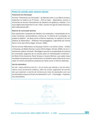 Fontes de consulta sobre números naturais
                       Tratamento da informação
                       No texto “Tratamento da informação”, de Marcelo Lellis e Luiz Márcio Imenes,
                       disponível no Caderno da TV Escola – PCN em Ação – Matemática, volume 2,
                       encontram-se formas interessantes de trabalho com gráficos e tabelas. O ar-
                       quivo digital está disponível no site http://portal.mec.gov.br/seed/arquivos/
                       pdf/matematica2.pdf.

                       Sistema de numeração decimal
                       Para aprofundar a proposta de trabalho com produção e interpretação de es-
                       critas numéricas, recomendamos a leitura de “O sistema de numeração: um
                       problema didático”, de Delia Lerner e Patricia Sadovsky, no capítulo 5 do livro
                       Didática da Matemática – Reflexões Psicopedagógicas, organizado por Cecilia
                       Parra e Irma Saiz (Porto Alegre: Artmed, 1996).

                       No livro Ensinar Matemática na Educação Infantil e nas Séries Iniciais – Análise
                       e Propostas, de Mabel Panizza e outros (Porto Alegre: Artmed, 2006), há um in-
                       teressante capítulo intitulado “Abordagens parciais à complexidade do sistema
                       de numeração: progresso de um estudo sobre as interpretações numéricas”,
                       de María Emilia Quaranta, Paola Tarasow e Suzana Wolman, que expõe novos
                       resultados de pesquisa que fundamentam um trabalho sobre sistema de nume-
                       ração na mesma perspectiva proposta por Delia Lerner e Patricia Sadovsky.

                       Uso da calculadora
                       No site www.mathema.com.br, há um texto que aborda o uso da calcu-
                       ladora como ferramenta didática, além de outras sugestões de ativida-
                       des que exploram a escrita de números por meio de operações com uso
                       da calculadora (clique em Ensino Fundamental 1a a 5a → Tecnologia → Exploran-
                       do a calculadora).




                     Guia de Planejamento e Orientações didáticas - 2 a série                             181


guia_planej_orient_2aSerie_vol1.indd 181                                                                  2009-10-27 09:33
 