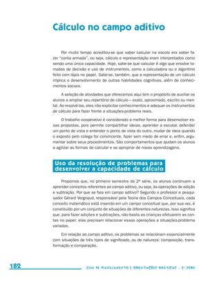 Cálculo no campo aditivo

                                                Por muito tempo acreditou-se que saber calcular na escola era saber fa-
                                           zer “conta armada”, ou seja, cálculo e representação eram interpretados como
                                           sendo uma única capacidade. Hoje, sabe-se que calcular é algo que envolve to-
                                           madas de decisão e uso de instrumentos, como a calculadora ou o algoritmo
                                           feito com lápis no papel. Sabe-se, também, que a representação de um cálculo
                                           implica o desenvolvimento de outras habilidades cognitivas, além de conheci-
                                           mentos sociais.

                                                 A seleção de atividades que oferecemos aqui tem o propósito de auxiliar os
                                           alunos a ampliar seu repertório de cálculo – exato, aproximado, escrito ou men-
                                           tal. Ao resolvê-las, eles irão explicitar conhecimentos e adequar os instrumentos
                                           de cálculo para fazer frente a situações-problema reais.

                                                O trabalho cooperativo é considerado a melhor forma para desenvolver es-
                                           sas propostas, pois permite compartilhar ideias, aprender a escutar, defender
                                           um ponto de vista e entender o ponto de vista do outro, mudar de ideia quando
                                           o exposto pelo colega for convincente, fazer sem medo de errar e, enfim, argu-
                                           mentar sobre seus procedimentos. São comportamentos que ajudam os alunos
                                           a agilizar as formas de calcular e se apropriar de novas aprendizagens.


                                            Uso da resolução de problemas para
                                            desenvolver a capacidade de cálculo

                                                Propomos que, no primeiro semestre da 2a série, os alunos continuem a
                                           aprender conceitos referentes ao campo aditivo, ou seja, às operações de adição
                                           e subtração. Por que se fala em campo aditivo? Segundo o professor e pesqui-
                                           sador Gérard Vergnaud, responsável pela Teoria dos Campos Conceituais, cada
                                           conceito matemático está inserido em um campo conceitual que, por sua vez, é
                                           constituído por um conjunto de situações de diferentes naturezas. Isso significa
                                           que, para fazer adições e subtrações, não basta as crianças efetuarem as con-
                                           tas no papel: elas precisam relacionar essas operações a situações-problema
                                           variadas.

                                               Em relação ao campo aditivo, os problemas se relacionam essencialmente
                                           com situações de três tipos de significado, ou de natureza: composição, trans-
                                           formação e comparação.




     182                                                      Guia de Planejamento e Orientações didáticas - 2 a série




guia_planej_orient_2aSerie_vol1.indd 182                                                                                       2009-10-27 09:33
 