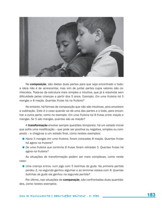 Na composição, são dadas duas partes para que seja encontrado o todo:
                     a ideia não é de acrescentar, mas sim de juntar partes cujos valores são co-
                     nhecidos. Trata-se da estrutura mais simples e intuitiva, que já é resolvida sem
                     dificuldade pelas crianças a partir dos 5 anos. Exemplo: Em uma fruteira há 5
                     mangas e 8 maçãs. Quantas frutas há na fruteira?

                          No entanto, há formas de composição que não são intuitivas, pois envolvem
                     a subtração. Este é o caso quando se dá uma das partes e o todo, para encon-
                     trar a outra parte, como no exemplo: Em uma fruteira há 8 frutas entre maçãs e
                     mangas. Se 5 são mangas, quantas são as maçãs?

                         A transformação envolve sempre questões temporais: há um estado inicial
                     que sofre uma modificação – que pode ser positiva ou negativa, simples ou com-
                     posta – e chega-se a um estado final, como nestes exemplos:
                           	 Havia 5 mangas em uma fruteira; foram colocadas 8 maçãs. Quantas frutas
                             há agora na fruteira?
                           	 De uma fruteira que continha 8 frutas foram retiradas 5. Quantas frutas há
                             agora na fruteira?
                         As situações de transformação podem ser mais complexas, como neste
                     caso:
                           	 Uma criança entrou num jogo com 5 bolinhas de gude. Na primeira partida
                             perdeu 2, na segunda ganhou algumas e ao terminar estava com 8. Quantas
                             bolinhas de gude ela ganhou na segunda partida?
                          Por último, nas situações de comparação, são confrontadas duas quantida-
                     des, como nestes exemplos:



                     Guia de Planejamento e Orientações didáticas - 2 a série                             183


guia_planej_orient_2aSerie_vol1.indd 183                                                                  2009-10-27 09:33
 