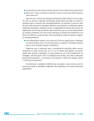 Joana é 8 anos mais velha que Paulo, que tem 5 anos. Quantos anos Joana tem?
                                              	 Pedro tem 7 reais na carteira e Júlia tem 5 reais a menos que Pedro. Quantos
                                                reais Júlia tem?
                                                Mas em que a Teoria dos Campos Conceituais pode auxiliar em seu traba-
                                           lho com os alunos? A grande contribuição dessa teoria consiste em alertar o
                                           professor para a escolha das situações-problema. Ao planejar a rotina da sala
                                           de aula, você deve prever situações didáticas que envolvam os diferentes signifi-
                                           cados das operações, ampliando assim a capacidade de cálculo dos alunos. Os
                                           significados são formas de pensar, são raciocínios que os alunos desenvolvem
                                           ao resolver problemas. Por isso é tão importante a escolha dos problemas e da
                                           forma de tratá-los na sala de aula. Para exemplificar, pode-se analisar a seguin-
                                           te situação-problema:
                                              	 Uma bibliotecária recebeu uma caixa com 39 livros doados para a biblioteca
                                                da escola. Destes livros, 14 são de poesias e o restante é de ficção. Quantos
                                                são os livros de ficção doados à biblioteca?
                                                Espera-se que a subtração seja o procedimento escolhido pelos alunos;
                                           entretanto, é muito comum que na 1a e na 2a séries eles igualem as quanti-
                                           dades para resolver o problema; ou seja, partem de 14 e vão completando, na
                                           contagem, até ficar igual a 39. A estratégia está correta, mas não é adequada
                                           para números grandes – e se fossem, por exemplo, 3.765 livros doados, sendo
                                           1.709 livros de poemas?

                                                Ao selecionar a sequência didática que vai propor a seus alunos, leve em
                                           conta que todas as atividades sugeridas aqui trabalham com esses diferentes
                                           significados.




     184                                                      Guia de Planejamento e Orientações didáticas - 2 a série




guia_planej_orient_2aSerie_vol1.indd 184                                                                                        2009-10-27 09:33
 