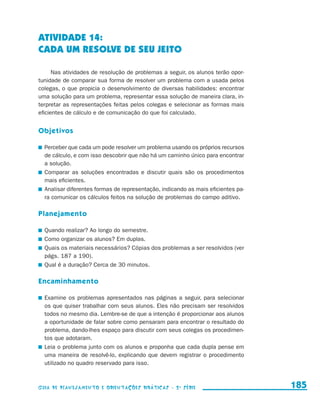 ATIVIDADE 14:
                     CADA UM RESOLVE DE SEU JEITO

                           Nas atividades de resolução de problemas a seguir, os alunos terão opor-
                     tunidade de comparar sua forma de resolver um problema com a usada pelos
                     colegas, o que propicia o desenvolvimento de diversas habilidades: encontrar
                     uma solução para um problema, representar essa solução de maneira clara, in-
                     terpretar as representações feitas pelos colegas e selecionar as formas mais
                     eficientes de cálculo e de comunicação do que foi calculado.


                     Objetivos

                       	 Perceber que cada um pode resolver um problema usando os próprios recursos
                         de cálculo, e com isso descobrir que não há um caminho único para encontrar
                         a solução.
                       	 Comparar as soluções encontradas e discutir quais são os procedimentos
                         mais eficientes.
                       	 Analisar diferentes formas de representação, indicando as mais eficientes pa-
                         ra comunicar os cálculos feitos na solução de problemas do campo aditivo.

                     Planejamento

                       	 Quando realizar? Ao longo do semestre.
                       	 Como organizar os alunos? Em duplas.
                       	 Quais os materiais necessários? Cópias dos problemas a ser resolvidos (ver
                         págs. 187 a 190).
                       	 Qual é a duração? Cerca de 30 minutos.

                     Encaminhamento

                       	 Examine os problemas apresentados nas páginas a seguir, para selecionar
                         os que quiser trabalhar com seus alunos. Eles não precisam ser resolvidos
                         todos no mesmo dia. Lembre-se de que a intenção é proporcionar aos alunos
                         a oportunidade de falar sobre como pensaram para encontrar o resultado do
                         problema, dando-lhes espaço para discutir com seus colegas os procedimen-
                         tos que adotaram.
                       	 Leia o problema junto com os alunos e proponha que cada dupla pense em
                         uma maneira de resolvê-lo, explicando que devem registrar o procedimento
                         utilizado no quadro reservado para isso.



                     Guia de Planejamento e Orientações didáticas - 2 a série                            185


guia_planej_orient_2aSerie_vol1.indd 185                                                                 2009-10-27 09:33
 