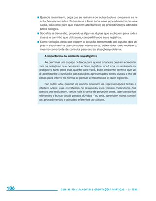 Quando terminarem, peça que se reúnam com outra dupla e comparem as re-
                                             soluções encontradas. Estimule-os a falar sobre seus procedimentos de reso-
                                             lução, insistindo para que escutem atentamente os procedimentos adotados
                                             pelos colegas.
                                           	 Socialize a discussão, propondo a algumas duplas que expliquem para toda a
                                             classe o caminho que utilizaram, compartilhando seus registros.
                                           	 Como variação, peça que copiem a solução apresentada por alguma das du-
                                             plas – escolha uma que considere interessante, deixando-a como modelo ou
                                             mesmo como fonte de consulta para outras situações-problema.

                                               A importância do ambiente investigativo

                                                Ao promover um espaço de troca para que as crianças possam comentar
                                           com os colegas o que pensaram e fazer registros, você cria um ambiente in-
                                           vestigativo tanto para elas quanto para você. Esse ambiente permite que vo-
                                           cê acompanhe a evolução das soluções apresentadas pelos alunos e lhe dá
                                           pistas para intervir na forma de pensar a matemática e fazer registros.

                                                 Por outro lado, quando os alunos analisam as representações feitas e
                                           refletem sobre suas estratégias de resolução, eles tomam consciência dos
                                           passos que realizaram, tendo mais chance de perceber erros, fazer perguntas
                                           relevantes e buscar ajuda para as dúvidas – ou seja, aprendem novos concei-
                                           tos, procedimentos e atitudes referentes ao cálculo.




     186                                                    Guia de Planejamento e Orientações didáticas - 2 a série




guia_planej_orient_2aSerie_vol1.indd 186                                                                                   2009-10-27 09:33
 