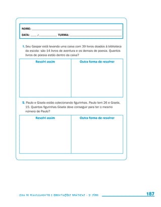 NOME:___________________________________________________________________________

                        DATA: _____ /_______________	TURMA:____________________________________________


                         1.	Seu Gaspar está levando uma caixa com 39 livros doados à biblioteca
                            da escola: são 14 livros de aventura e os demais de poesia. Quantos
                            livros de poesia estão dentro da caixa?

                                           Resolvi assim              Outra forma de resolver




                         2. Paulo e Gisela estão colecionando figurinhas. Paulo tem 26 e Gisela,
                           15. Quantas figurinhas Gisela deve conseguir para ter o mesmo
                           número de Paulo?

                                           Resolvi assim              Outra forma de resolver




                     Guia de Planejamento e Orientações didáticas - 2 a série                              187


guia_planej_orient_2aSerie_vol1.indd 187                                                                   2009-10-27 09:33
 