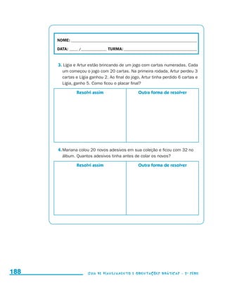 NOME:___________________________________________________________________________

                                           DATA: _____ /_______________	TURMA:____________________________________________


                                           3. Lígia e Artur estão brincando de um jogo com cartas numeradas. Cada
                                             um começou o jogo com 20 cartas. Na primeira rodada, Artur perdeu 3
                                             cartas e Lígia ganhou 2. Ao final do jogo, Artur tinha perdido 6 cartas e
                                             Lígia, ganho 5. Como ficou o placar final?

                                                      Resolvi assim                      Outra forma de resolver




                                           4.	Mariana colou 20 novos adesivos em sua coleção e ficou com 32 no
                                              álbum. Quantos adesivos tinha antes de colar os novos?

                                                      Resolvi assim                      Outra forma de resolver




     188                                                    Guia de Planejamento e Orientações didáticas - 2 a série




guia_planej_orient_2aSerie_vol1.indd 188                                                                                      2009-10-27 09:33
 