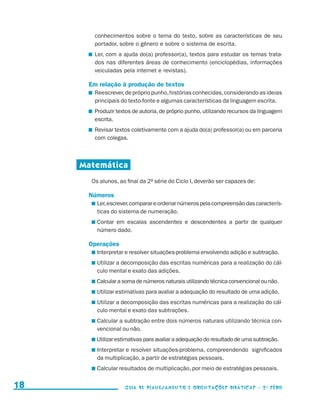conhecimentos sobre o tema do texto, sobre as características de seu
                                             portador, sobre o gênero e sobre o sistema de escrita.
                                            	 Ler, com a ajuda do(a) professor(a), textos para estudar os temas trata-
                                              dos nas diferentes áreas de conhecimento (enciclopédias, informações
                                              veiculadas pela internet e revistas).

                                           Em relação à produção de textos
                                            	 Reescrever, de próprio punho, histórias conhecidas, considerando as ideias
                                              principais do texto-fonte e algumas características da linguagem escrita.
                                            	 Produzir textos de autoria, de próprio punho, utilizando recursos da linguagem
                                              escrita.
                                            	 Revisar textos coletivamente com a ajuda do(a) professor(a) ou em parceria
                                              com colegas.



                                          Matemática
                                            Os alunos, ao final da 2a série do Ciclo I, deverão ser capazes de:

                                           Números
                                             	 er, escrever, comparar e ordenar números pela compreensão das caracterís-
                                              L
                                              ticas do sistema de numeração.
                                             	 ontar em escalas ascendentes e descendentes a partir de qualquer
                                              C
                                              número dado.

                                           Operações
                                             	nterpretar e resolver situações-problema envolvendo adição e subtração.
                                              I
                                             	 tilizar a decomposição das escritas numéricas para a realização do cál-
                                              U
                                              culo mental e exato das adições.
                                             	 alcular a soma de números naturais utilizando técnica convencional ou não.
                                              C
                                             	 tilizar estimativas para avaliar a adequação do resultado de uma adição.
                                              U
                                             	 tilizar a decomposição das escritas numéricas para a realização do cál-
                                              U
                                              culo mental e exato das subtrações.
                                             	 alcular a subtração entre dois números naturais utilizando técnica con-
                                              C
                                              vencional ou não.
                                             	 tilizar estimativas para avaliar a adequação do resultado de uma subtração.
                                              U
                                             	nterpretar e resolver situações-problema, compreendendo significados
                                              I
                                              da multiplicação, a partir de estratégias pessoais.
                                             	 alcular resultados de multiplicação, por meio de estratégias pessoais.
                                              C


     18                                                  Guia de Planejamento e Orientações didáticas - 2 a série




guia_planej_orient_2aSerie_vol1.indd 18                                                                                        2009-10-27 09:32
 