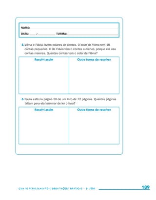 NOME:___________________________________________________________________________

                        DATA: _____ /_______________	TURMA:____________________________________________


                         5.	Vilma e Flávia fazem colares de contas. O colar de Vilma tem 18
                            contas pequenas. O de Flávia tem 6 contas a menos, porque ela usa
                            contas maiores. Quantas contas tem o colar de Flávia?

                                           Resolvi assim              Outra forma de resolver




                         6.	Paula está na página 38 de um livro de 72 páginas. Quantas páginas
                            faltam para ela terminar de ler o livro?

                                           Resolvi assim              Outra forma de resolver




                     Guia de Planejamento e Orientações didáticas - 2 a série                              189


guia_planej_orient_2aSerie_vol1.indd 189                                                                   2009-10-27 09:33
 