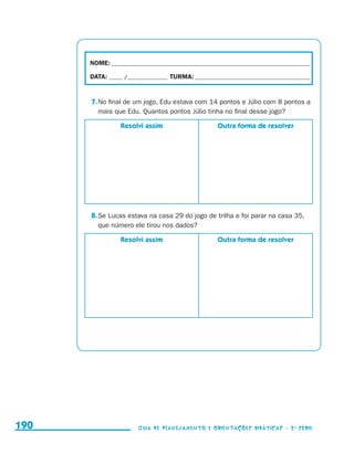 NOME:___________________________________________________________________________

                                           DATA: _____ /_______________	TURMA:____________________________________________


                                           7.	No final de um jogo, Edu estava com 14 pontos e Júlio com 8 pontos a
                                              mais que Edu. Quantos pontos Júlio tinha no final desse jogo?

                                                      Resolvi assim                      Outra forma de resolver




                                           8.	Se Lucas estava na casa 29 do jogo de trilha e foi parar na casa 35,
                                              que número ele tirou nos dados?

                                                      Resolvi assim                      Outra forma de resolver




     190                                                    Guia de Planejamento e Orientações didáticas - 2 a série




guia_planej_orient_2aSerie_vol1.indd 190                                                                                      2009-10-27 09:33
 