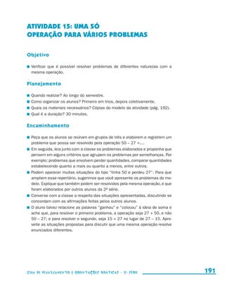 ATIVIDADE 15: UMA SÓ
                     OPERAÇÃO PARA VÁRIOS PROBLEMAS

                     Objetivo

                       	 Verificar que é possível resolver problemas de diferentes naturezas com a
                         mesma operação.

                     Planejamento

                       	 Quando realizar? Ao longo do semestre.
                       	 Como organizar os alunos? Primeiro em trios, depois coletivamente.
                       	 Quais os materiais necessários? Cópias do modelo da atividade (pág. 192).
                       	 Qual é a duração? 30 minutos.

                     Encaminhamento

                       	 Peça que os alunos se reúnam em grupos de três e elaborem e registrem um
                         problema que possa ser resolvido pela operação 50 – 27 =....
                       	 Em seguida, leia junto com a classe os problemas elaborados e proponha que
                         pensem em alguns critérios que agrupem os problemas por semelhanças. Por
                         exemplo: problemas que envolvem perder quantidades, comparar quantidades
                         estabelecendo quanto a mais ou quanto a menos, entre outros.
                       	 Podem aparecer muitas situações do tipo “tinha 50 e perdeu 27”. Para que
                         ampliem esse repertório, sugerimos que você apresente os problemas do mo-
                         delo. Explique que também podem ser resolvidos pela mesma operação, e que
                         foram elaborados por outros alunos da 2a série.
                       	 Converse com a classe a respeito das situações apresentadas, discutindo se
                         concordam com as afirmações feitas pelos outros alunos.
                       	 O aluno talvez relacione as palavras “ganhou” e “colocou” à ideia de soma e
                         ache que, para resolver o primeiro problema, a operação seja 27 + 50, e não
                         50 – 27; e para resolver o segundo, seja 15 + 27 no lugar de 27 – 15. Apro-
                         veite as situações propostas para discutir que uma mesma operação resolve
                         enunciados diferentes.




                     Guia de Planejamento e Orientações didáticas - 2 a série                          191


guia_planej_orient_2aSerie_vol1.indd 191                                                               2009-10-27 09:33
 