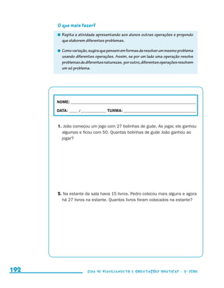 O que mais fazer?
                                            	 Repita a atividade apresentando aos alunos outras operações e propondo
                                              que elaborem diferentes problemas.

                                            	 Como variação, sugira que pensem em formas de resolver um mesmo problema
                                              usando diferentes operações. Assim, se por um lado uma operação resolve
                                              problemas de diferentes naturezas, por outro, diferentes operações resolvem
                                              um só problema.




                                           NOME:___________________________________________________________________________

                                           DATA: _____ /_______________	TURMA:____________________________________________


                                           1. João começou um jogo com 27 bolinhas de gude. Ao jogar, ele ganhou
                                             algumas e ficou com 50. Quantas bolinhas de gude João ganhou ao
                                             jogar?




                                           2. Na estante da sala havia 15 livros. Pedro colocou mais alguns e agora
                                             há 27 livros na estante. Quantos livros foram colocados na estante?




     192                                                    Guia de Planejamento e Orientações didáticas - 2 a série




guia_planej_orient_2aSerie_vol1.indd 192                                                                                      2009-10-27 09:33
 