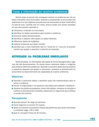 Tratar a informação ao resolver problemas

                          Muitas vezes os alunos não conseguem resolver os problemas por não sa-
                     berem interpretar seus enunciados. Aprender a compreender os enunciados dos
                     problemas é um dos objetivos que precisam ser alcançados ao fazer matemática
                     na sala de aula. Levando isso em conta, procure propor aos alunos situações
                     em que eles possam aprender a:
                       	 interpretar e entender os enunciados;
                       	 identificar os dados necessários para resolver o problema;
                       	 descartar dados desnecessários;
                       	 identificar e elaborar informações ou dados faltantes;
                       	 diferenciar dados de incógnitas;
                       	 elaborar problemas que façam sentido;
                       	 perceber que o mais importante não é a “conta em si”, mas sim os procedi-
                         mentos que ajudam a descobrir o caminho da resolução.



                     ATIVIDADE 16: PROBLEMAS EMBOLADOS
                          Nesta atividade, as informações são dadas de forma desorganizada e algu-
                     mas até são desnecessárias. Os alunos devem selecionar dados e incógnitas
                     para elaborar diferentes problemas. Aprender a encontrar dados desnecessários
                     e separá-los daqueles que ajudam a solucionar o problema é procedimento im-
                     prescindível ao desenvolvimento da capacidade de resolver problemas.

                     Objetivos
                       	 Aprender a selecionar dados e identificar quais são imprescindíveis para re-
                         solver o problema.
                       	 Pensar na organização e na sequência dos dados para elaborar o problema.
                       	 Resolver os problemas propostos, trocar informações, comparar as soluções e
                         verificar os procedimentos utilizados, elaborando um argumento que justifique
                         a escolha do caminho.

                     Planejamento
                       	 Quando realizar? Ao longo do semestre.
                       	 Como organizar os alunos? Em duplas.
                       	 Quais os materiais necessários? Cópias dos problemas para serem recortados
                         e montados (págs. 195 e 196).
                       	 Qual é a duração? Cerca de 30 minutos.


                     Guia de Planejamento e Orientações didáticas - 2 a série                            193


guia_planej_orient_2aSerie_vol1.indd 193                                                                 2009-10-27 09:33
 