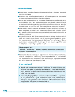 Encaminhamento

                                           	 Entregue aos alunos a cópia do problema da Situação 1 e depois leia as fra-
                                             ses junto com eles.
                                           	 Proponha que, após recortarem as tiras, procurem organizá-las em uma se-
                                             quência que faça sentido, para montar o problema.
                                           	 Circule pela classe, verifique se as crianças enfrentam dificuldades e ajude-as
                                             com perguntas como: Será que é assim mesmo que começa? A pergunta de um
                                             problema vem sempre onde? É no começo ou no final do problema? Será pre-
                                             ciso usar todas as tiras? Por quê? Quantos problemas podem ser formados?
                                           	 Caso tenham dúvidas quanto às partes que compõem um problema, retome al-
                                             guns que elas já conheçam, para que possam observar sua estrutura textual.
                                           	 Em seguida, peça que resolvam o problema e registrem os procedimentos de
                                             cálculo no caderno.
                                           	 Continue circulando pela classe para verificar se há alguma dupla com dificul-
                                             dade para encaminhar a solução e, se for preciso, proponha algumas pergun-
                                             tas esclarecedoras: Quantos pacotes de figurinhas Pedro vai comprar? Quanto
                                             custa mesmo cada pacote? O dinheiro que ele tem dá para pagar? Por que 1
                                             real facilitará o troco? O que significa troco?

                                            Não se esqueça de...
                                            ...retomar a ideia de que o troco é a diferença entre o valor da mercadoria e
                                            o dinheiro dado para pagar.

                                           	 Socialize as discussões e alguns registros mais interessantes (escolha inclu-
                                             sive um que seja mais econômico). Questione se há entre os apresentados
                                             um procedimento mais econômico. Após a observação, diga para anotarem
                                             em seus cadernos as diferentes soluções.

                                            O que mais fazer?
                                             	 Quando sobrar uma tira, proponha a elaboração de outro problema que
                                               aproveite esse texto. Por exemplo: na Situação 1, a frase “Cada pacotinho
                                               tem 5 figurinhas” está sobrando. Os alunos podem elaborar um problema que
                                               utilize essa informação.
                                             	 Como variação, proponha que escrevam e coloquem em tiras a sequência
                                               de dois problemas. Em seguida, devem misturar as tiras, como mostra a
                                               Situação 2, para que outras duplas separem os dados referentes a cada um
                                               dos problemas, reescrevendo-os e resolvendo-os.




     194                                                     Guia de Planejamento e Orientações didáticas - 2 a série




guia_planej_orient_2aSerie_vol1.indd 194                                                                                       2009-10-27 09:33
 