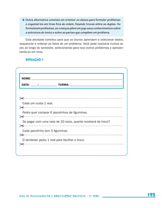 Outra alternativa consiste em orientar os alunos para formular problemas
                             e organizá-los em tiras fora de ordem, fazendo trocas entre as duplas. Ao
                             formularem problemas, as crianças põem em jogo seus conhecimentos sobre
                             a estrutura do texto e sobre as partes que compõem um problema.

                          Esta atividade contribui para que os alunos aprendam a selecionar dados,
                     sequenciar e ordenar os fatos de um problema. Você pode realizá-la muitas ve-
                     zes ao longo do semestre, selecionando para isso outros problemas e apresen-
                     tando-os em tiras.

                            SITUAÇÃO 1




                       NOME:___________________________________________________________________________

                       DATA: _____ /_______________	TURMA:____________________________________________



                     ✂- - - - - - - - - - - - - - - - - - - - - - - - - - - - - - - - - - - - - - - - - - - - - - - - - - - - - - - - - - - - - 
                      Cada um custa 1 real.
                     ✂- - - - - - - - - - - - - - - - - - - - - - - - - - - - - - - - - - - - - - - - - - - - - - - - - - - - - - - - - - - - - 
                      Pedro quer comprar 6 pacotinhos de figurinhas.
                     ✂- - - - - - - - - - - - - - - - - - - - - - - - - - - - - - - - - - - - - - - - - - - - - - - - - - - - - - - - - - - - - 
                      Se pagar com uma nota de 20 reais, quanto receberá de troco?
                     ✂- - - - - - - - - - - - - - - - - - - - - - - - - - - - - - - - - - - - - - - - - - - - - - - - - - - - - - - - - - - - - 
                      Cada pacotinho tem 5 figurinhas.
                     ✂- - - - - - - - - - - - - - - - - - - - - - - - - - - - - - - - - - - - - - - - - - - - - - - - - - - - - - - - - - - - - 
                      O vendedor pediu 1 real para facilitar o troco.
                     ✂- - - - - - - - - - - - - - - - - - - - - - - - - - - - - - - - - - - - - - - - - - - - - - - - - - - - - - - - - - - - - 




                     Guia de Planejamento e Orientações didáticas - 2 a série                                                                      195


guia_planej_orient_2aSerie_vol1.indd 195                                                                                                           2009-10-27 09:33
 