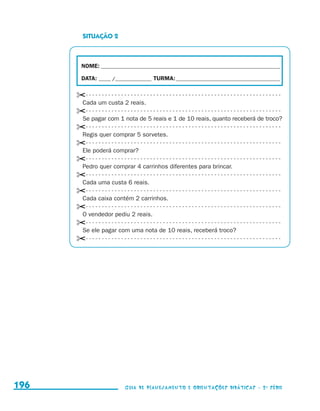 SITUAÇÃO 2



                                             NOME:___________________________________________________________________________

                                             DATA: _____ /_______________	TURMA:____________________________________________


                                           ✂- - - - - - - - - - - - - - - - - - - - - - - - - - - - - - - - - - - - - - - - - - - - - - - - - - - - - - - - - - - - - 
                                            Cada um custa 2 reais.
                                           ✂- - - - - - - - - - - - - - - - - - - - - - - - - - - - - - - - - - - - - - - - - - - - - - - - - - - - - - - - - - - - - 
                                            Se pagar com 1 nota de 5 reais e 1 de 10 reais, quanto receberá de troco?
                                           ✂- - - - - - - - - - - - - - - - - - - - - - - - - - - - - - - - - - - - - - - - - - - - - - - - - - - - - - - - - - - - - 
                                            Regis quer comprar 5 sorvetes.
                                           ✂- - - - - - - - - - - - - - - - - - - - - - - - - - - - - - - - - - - - - - - - - - - - - - - - - - - - - - - - - - - - - 
                                            Ele poderá comprar?
                                           ✂- - - - - - - - - - - - - - - - - - - - - - - - - - - - - - - - - - - - - - - - - - - - - - - - - - - - - - - - - - - - - 
                                            Pedro quer comprar 4 carrinhos diferentes para brincar.
                                           ✂- - - - - - - - - - - - - - - - - - - - - - - - - - - - - - - - - - - - - - - - - - - - - - - - - - - - - - - - - - - - - 
                                            Cada uma custa 6 reais.
                                           ✂- - - - - - - - - - - - - - - - - - - - - - - - - - - - - - - - - - - - - - - - - - - - - - - - - - - - - - - - - - - - - 
                                            Cada caixa contém 2 carrinhos.
                                           ✂- - - - - - - - - - - - - - - - - - - - - - - - - - - - - - - - - - - - - - - - - - - - - - - - - - - - - - - - - - - - - 
                                            O vendedor pediu 2 reais.
                                           ✂- - - - - - - - - - - - - - - - - - - - - - - - - - - - - - - - - - - - - - - - - - - - - - - - - - - - - - - - - - - - - 
                                            Se ele pagar com uma nota de 10 reais, receberá troco?
                                           ✂- - - - - - - - - - - - - - - - - - - - - - - - - - - - - - - - - - - - - - - - - - - - - - - - - - - - - - - - - - - - - 




     196                                                                Guia de Planejamento e Orientações didáticas - 2 a série




guia_planej_orient_2aSerie_vol1.indd 196                                                                                                                                 2009-10-27 09:33
 