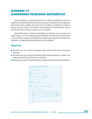 ATIVIDADE 17:
                     ELABORANDO PROBLEMAS MATEMÁTICOS

                          Nesta atividade, os alunos determinam os dados do problema a partir da
                     pergunta, tomando consciência dos elementos que o constituem e da relação que
                     deve existir entre os dados, bem como entre os dados e a pergunta. Lembre-se
                     de que, para formularem o enunciado, eles precisam ter conhecimentos sobre a
                     estrutura do texto e sobre as partes que o compõem.

                          Você desempenha o papel de mediador(a), ao propiciar a seus alunos uma
                     dupla função: a de formuladores (quando são eles que formulam os problemas)
                     e a de analistas (quando se afastam da situação que propuseram e avaliam os
                     registros e as argumentações elaborados pelos colegas).


                     Objetivos

                       	 Perceber que uma mesma operação pode resolver diferentes situações-
                         problema.
                       	 Compreender que a pergunta proposta pela atividade dá pistas a respeito dos
                         dados necessários para formular o problema.
                       	 Entender que a partir da apresentação dos dados é possível formular problemas.




                     Guia de Planejamento e Orientações didáticas - 2 a série                             197


guia_planej_orient_2aSerie_vol1.indd 197                                                                  2009-10-27 09:33
 