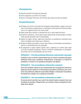 Planejamento

                                           	 Quando realizar? Ao longo do semestre.
                                           	 Como organizar os alunos? Em duplas.
                                           	 Qual é a duração? Cerca de 40 minutos para cada uma das situações.

                                           Encaminhamento

                                           	 Entregue aos alunos uma das três situações apresentadas a seguir. Leia com
                                             eles o enunciado e explique-lhes: na atividade, cada dupla vai formular proble-
                                             mas e em seguida trocar com outra dupla.
                                           	 Cada dupla deve resolver os problemas que a outra dupla formulou.
                                           	 Enquanto trabalham, circule pela classe observando as discussões e interfe-
                                             rindo quando perceber que há dificuldades.
                                           	 Depois de algum tempo, sugira que devolvam os problemas resolvidos para
                                             serem corrigidos pela dupla que o elaborou.
                                           	 Proponha depois que façam a troca, para checar os resultados encontrados e
                                             discutir os procedimentos de resolução.
                                           	 As perguntas a seguir podem ajudar você a organizar um roteiro para cada
                                             uma das situações propostas. Procure introduzir modificações na atividade,
                                             de acordo com as necessidades de sua turma:

                                            SITUAÇÃO 1 – Crie dois problemas diferentes conhecendo a operação
                                            O objetivo é que os alunos compreendam que um mesmo resultado pode gerar
                                            diferentes textos para o problema. Pergunte-lhes: A operação é a mesma? O
                                            resultado é o mesmo? E os problemas propostos, são iguais?

                                            SITUAÇÃO 2 – Crie um problema conhecendo a pergunta
                                            Com esta atividade, espera-se que compreendam que as perguntas indicam os
                                            dados que devem aparecer na formulação do problema. Questione, para orien-
                                            tá-los: Os problemas utilizaram quais dados (Regina e brinquedo)? O problema
                                            formulado tem relação com a pergunta conhecida?

                                            SITUAÇÃO 3 – Crie um problema conhecendo os dados
                                            Os alunos devem perceber que a partir dos dados fixados é possível criar uma
                                            variedade de questões. Pergunte-lhes, por exemplo: Todas as perguntas formu-
                                            ladas foram iguais?




     198                                                     Guia de Planejamento e Orientações didáticas - 2 a série




guia_planej_orient_2aSerie_vol1.indd 198                                                                                       2009-10-27 09:33
 