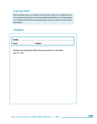 O que mais fazer?
                         Esta atividade pode ser realizada durante todo o semestre, trabalhando com
                         novos dados para os alunos formularem diferentes problemas. Os dados podem
                         ser retirados de folhetos de supermercados, jornais e revistas, entre outros
                         portadores.



                         SITUAÇÃO 1




                        NOME:___________________________________________________________________________

                        DATA: _____ /_______________	TURMA:____________________________________________


                         Elabore dois problemas diferentes que possam ser resolvidos
                         por 37 + 12.




                     Guia de Planejamento e Orientações didáticas - 2 a série                              199


guia_planej_orient_2aSerie_vol1.indd 199                                                                   2009-10-27 09:33
 