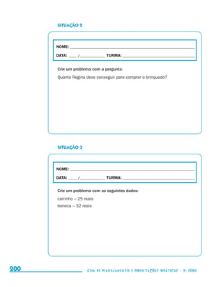 SITUAÇÃO 2



                                           NOME:___________________________________________________________________________

                                           DATA: _____ /_______________	TURMA:____________________________________________


                                           Crie um problema com a pergunta:
                                           Quanto Regina deve conseguir para comprar o brinquedo?




                                           SITUAÇÃO 3



                                           NOME:___________________________________________________________________________

                                           DATA: _____ /_______________	TURMA:____________________________________________


                                           Crie um problema com os seguintes dados:
                                           carrinho – 25 reais
                                           boneca – 32 reais




     200                                                    Guia de Planejamento e Orientações didáticas - 2 a série




guia_planej_orient_2aSerie_vol1.indd 200                                                                                      2009-10-27 09:33
 