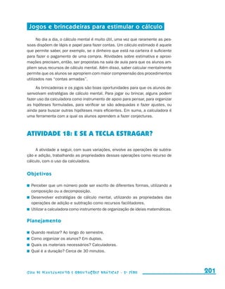 Jogos e brincadeiras para estimular o cálculo

                           No dia a dia, o cálculo mental é muito útil, uma vez que raramente as pes-
                     soas dispõem de lápis e papel para fazer contas. Um cálculo estimado é aquele
                     que permite saber, por exemplo, se o dinheiro que está na carteira é suficiente
                     para fazer o pagamento de uma compra. Atividades sobre estimativa e aproxi-
                     mações precisam, então, ser propostas na sala de aula para que os alunos am-
                     pliem seus recursos de cálculo mental. Além disso, saber calcular mentalmente
                     permite que os alunos se apropriem com maior compreensão dos procedimentos
                     utilizados nas “contas armadas”.

                          As brincadeiras e os jogos são boas oportunidades para que os alunos de-
                     senvolvam estratégias de cálculo mental. Para jogar ou brincar, alguns podem
                     fazer uso da calculadora como instrumento de apoio para pensar, para organizar
                     as hipóteses formuladas, para verificar se são adequadas e fazer ajustes, ou
                     ainda para buscar outras hipóteses mais eficientes. Em suma, a calculadora é
                     uma ferramenta com a qual os alunos aprendem a fazer conjecturas.



                     ATIVIDADE 18: E SE A TECLA ESTRAGAR?

                          A atividade a seguir, com suas variações, envolve as operações de subtra-
                     ção e adição, trabalhando as propriedades dessas operações como recurso de
                     cálculo, com o uso da calculadora.


                     Objetivos

                       	 Perceber que um número pode ser escrito de diferentes formas, utilizando a
                         composição ou a decomposição.
                       	 Desenvolver estratégias de cálculo mental, utilizando as propriedades das
                         operações de adição e subtração como recursos facilitadores.
                       	 Utilizar a calculadora como instrumento de organização de ideias matemáticas.

                     Planejamento

                       	 Quando realizar? Ao longo do semestre.
                       	 Como organizar os alunos? Em duplas.
                       	 Quais os materiais necessários? Calculadoras.
                       	 Qual é a duração? Cerca de 30 minutos.




                     Guia de Planejamento e Orientações didáticas - 2 a série                            201


guia_planej_orient_2aSerie_vol1.indd 201                                                                 2009-10-27 09:33
 