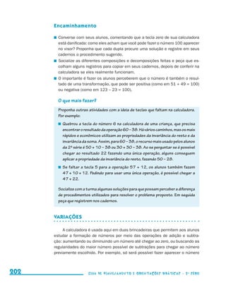 Encaminhamento

                                            	 Converse com seus alunos, comentando que a tecla zero de sua calculadora
                                              está danificada: como eles acham que você pode fazer o número 100 aparecer
                                              no visor? Proponha que cada dupla procure uma solução e registre em seus
                                              cadernos o procedimento sugerido.
                                            	 Socialize as diferentes composições e decomposições feitas e peça que es-
                                              colham alguns registros para copiar em seus cadernos, depois de conferir na
                                              calculadora se eles realmente funcionam.
                                            	 O importante é fazer os alunos perceberem que o número é também o resul-
                                              tado de uma transformação, que pode ser positiva (como em 51 + 49 = 100)
                                              ou negativa (como em 123 – 23 = 100).

                                             O que mais fazer?
                                             Proponha outras atividades com a ideia de teclas que faltam na calculadora.
                                             Por exemplo:
                                              	 Quebrou a tecla do número 6 na calculadora de uma criança, que precisa
                                                encontrar o resultado da operação 60 – 38. Há vários caminhos, mas os mais
                                                rápidos e econômicos utilizam as propriedades da invariância do resto e da
                                                invariância da soma. Assim, para 60 – 38, o recurso mais usado pelos alunos
                                                da 2a série é 50 + 10 – 38 ou 30 + 30 – 38. Ao se perguntar se é possível
                                                chegar ao resultado 22 fazendo uma única operação, alguns conseguem
                                                aplicar a propriedade da invariância do resto, fazendo 50 – 28.
                                              	 Se faltar a tecla 5 para a operação 57 + 12, os alunos também fazem
                                                47 + 10 + 12. Pedindo para usar uma única operação, é possível chegar a
                                                47 + 22.

                                             Socialize com a turma algumas soluções para que possam perceber a diferença
                                             de procedimentos utilizados para resolver o problema proposto. Em seguida
                                             peça que registrem nos cadernos.


                                           Variações

                                                A calculadora é usada aqui em duas brincadeiras que permitem aos alunos
                                           estudar a formação de números por meio das operações de adição e subtra-
                                           ção: aumentando ou diminuindo um número até chegar ao zero, ou buscando as
                                           regularidades do maior número possível de subtrações para chegar ao número
                                           previamente escolhido. Por exemplo, só será possível fazer aparecer o número



     202                                                     Guia de Planejamento e Orientações didáticas - 2 a série




guia_planej_orient_2aSerie_vol1.indd 202                                                                                      2009-10-27 09:33
 