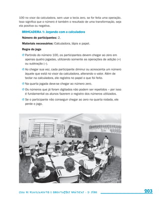 100 no visor da calculadora, sem usar a tecla zero, se for feita uma operação.
                     Isso significa que o número é também o resultado de uma transformação, seja
                     ela positiva ou negativa.

                         BRINCADEIRA 1: Jogando com a calculadora
                         Número de participantes: 2.
                         Materiais necessários: Calculadora, lápis e papel.
                         Regra do jogo
                         j	Partindo do número 100, os participantes devem chegar ao zero em
                            apenas quatro jogadas, utilizando somente as operações de adição (+)
                            ou subtração (–).
                         j	Ao chegar sua vez, cada participante diminui ou acrescenta um número
                            àquele que está no visor da calculadora, alterando o valor. Além de
                            teclar na calculadora, ele registra no papel o que foi feito.
                         j	Na quarta jogada deve-se chegar ao número zero.

                         j	Os números que já foram digitados não podem ser repetidos – por isso
                            é fundamental os alunos fazerem o registro dos números utilizados.
                         j	Se o participante não conseguir chegar ao zero na quarta rodada, ele
                            perde o jogo.




                     Guia de Planejamento e Orientações didáticas - 2 a série                         203


guia_planej_orient_2aSerie_vol1.indd 203                                                              2009-10-27 09:33
 