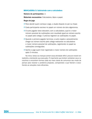 BRINCADEIRA 2: Subtraindo com a calculadora
                                             Número de participantes: 2.
                                             Materiais necessários: Calculadora, lápis e papel.
                                             Regra do jogo
                                             j	Para decidir quem começa o jogo, a dupla disputa no par ou ímpar.

                                             j	Cada participante escreve no papel um número de dois algarismos.

                                             j	O outro jogador deve descobrir, com a calculadora, qual é o maior
                                               número possível de subtrações com resultado igual ao número escrito
                                               no papel pelo colega. E precisa registrar as subtrações no papel.
                                             j	Quando o primeiro jogador terminar, o outro repete o procedimento:
                                               chegar ao número escrito pelo colega realizando na calculadora
                                               o maior número possível de subtrações, registrando no papel as
                                               subtrações conseguidas.
                                             j	Ganha o jogo quem tiver registrado o maior número de subtrações
                                               após 5 minutos.
                                                No início, talvez as crianças achem essa atividade difícil; procure insistir em
                                           realizá-la, orientando sua execução. É importante que tentem verbalizar seus ra-
                                           ciocínios e encontrem formas cada vez mais claras de comunicar seu modo de
                                           pensar para resolver o problema proposto, comparando o que fizeram e esco-
                                           lhendo as soluções mais eficientes.




     204                                                      Guia de Planejamento e Orientações didáticas - 2 a série




guia_planej_orient_2aSerie_vol1.indd 204                                                                                          2009-10-27 09:33
 