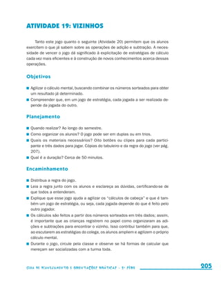 ATIVIDADE 19: VIZINHOS

                         Tanto este jogo quanto o seguinte (Atividade 20) permitem que os alunos
                     exercitem o que já sabem sobre as operações de adição e subtração. A neces-
                     sidade de vencer o jogo dá significado à explicitação de estratégias de cálculo
                     cada vez mais eficientes e à construção de novos conhecimentos acerca dessas
                     operações.


                     Objetivos

                       	 Agilizar o cálculo mental, buscando combinar os números sorteados para obter
                         um resultado já determinado.
                       	 Compreender que, em um jogo de estratégia, cada jogada a ser realizada de-
                         pende da jogada do outro.

                     Planejamento

                       	 Quando realizar? Ao longo do semestre.
                       	 Como organizar os alunos? O jogo pode ser em duplas ou em trios.
                       	 Quais os materiais necessários? Oito botões ou clipes para cada partici-
                         pante e três dados para jogar. Cópias do tabuleiro e da regra do jogo (ver pág.
                         207).
                       	 Qual é a duração? Cerca de 50 minutos.

                     Encaminhamento

                       	 Distribua a regra do jogo.
                       	 Leia a regra junto com os alunos e esclareça as dúvidas, certificando-se de
                         que todos a entenderam.
                       	 Explique que esse jogo ajuda a agilizar os “cálculos de cabeça” e que é tam-
                         bém um jogo de estratégia, ou seja, cada jogada depende do que é feito pelo
                         outro jogador.
                       	 Os cálculos são feitos a partir dos números sorteados em três dados; assim,
                         é importante que as crianças registrem no papel como organizaram as adi-
                         ções e subtrações para encontrar o vizinho. Isso contribui também para que,
                         ao escutarem as estratégias do colega, os alunos ampliem e agilizem o próprio
                         cálculo mental.
                       	 Durante o jogo, circule pela classe e observe se há formas de calcular que
                         mereçam ser socializadas com a turma toda.



                     Guia de Planejamento e Orientações didáticas - 2 a série                              205


guia_planej_orient_2aSerie_vol1.indd 205                                                                   2009-10-27 09:33
 