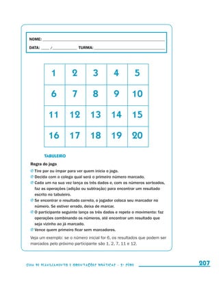 NOME:___________________________________________________________________________

                         DATA: _____ /_______________	TURMA:____________________________________________




                 	                         1	     2	          3	          4	           5

                 	                         6	     7	          8	          9	         10

                 	                         11	 12	 13	 14	 15

                 	                         16	 17	 18	 19	 20
                     	                TABULEIRO
                         Regra do jogo
                         j	Tire par ou ímpar para ver quem inicia o jogo.
                         j	Decida com o colega qual será o primeiro número marcado.
                         j	Cada um na sua vez lança os três dados e, com os números sorteados,
                           faz as operações (adição ou subtração) para encontrar um resultado
                           escrito no tabuleiro.
                         j	Se encontrar o resultado correto, o jogador coloca seu marcador no
                           número. Se estiver errado, deixa de marcar.
                         j	O participante seguinte lança os três dados e repete o movimento: faz
                           operações combinando os números, até encontrar um resultado que
                           seja vizinho ao já marcado.
                         j	Vence quem primeiro ficar sem marcadores.

                         Veja um exemplo: se o número inicial for 6, os resultados que podem ser
                         marcados pelo próximo participante são 1, 2, 7, 11 e 12.




                     Guia de Planejamento e Orientações didáticas - 2 a série                               207


guia_planej_orient_2aSerie_vol1.indd 207                                                                    2009-10-27 09:33
 