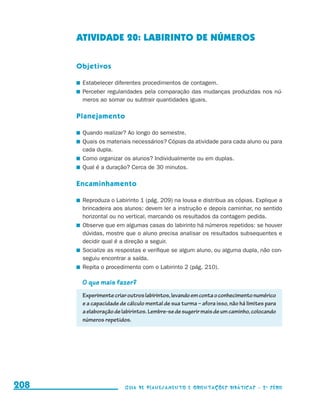 ATIVIDADE 20: LABIRINTO DE NÚMEROS

                                           Objetivos

                                           	 Estabelecer diferentes procedimentos de contagem.
                                           	 Perceber regularidades pela comparação das mudanças produzidas nos nú-
                                             meros ao somar ou subtrair quantidades iguais.

                                           Planejamento

                                           	 Quando realizar? Ao longo do semestre.
                                           	 Quais os materiais necessários? Cópias da atividade para cada aluno ou para
                                             cada dupla.
                                           	 Como organizar os alunos? Individualmente ou em duplas.
                                           	 Qual é a duração? Cerca de 30 minutos.

                                           Encaminhamento

                                           	 Reproduza o Labirinto 1 (pág. 209) na lousa e distribua as cópias. Explique a
                                             brincadeira aos alunos: devem ler a instrução e depois caminhar, no sentido
                                             horizontal ou no vertical, marcando os resultados da contagem pedida.
                                           	 Observe que em algumas casas do labirinto há números repetidos: se houver
                                             dúvidas, mostre que o aluno precisa analisar os resultados subsequentes e
                                             decidir qual é a direção a seguir.
                                           	 Socialize as respostas e verifique se algum aluno, ou alguma dupla, não con-
                                             seguiu encontrar a saída.
                                           	 Repita o procedimento com o Labirinto 2 (pág. 210).

                                            O que mais fazer?
                                            Experimente criar outros labirintos, levando em conta o conhecimento numérico
                                            e a capacidade de cálculo mental de sua turma – afora isso, não há limites para
                                            a elaboração de labirintos. Lembre-se de sugerir mais de um caminho, colocando
                                            números repetidos.




     208                                                     Guia de Planejamento e Orientações didáticas - 2 a série




guia_planej_orient_2aSerie_vol1.indd 208                                                                                      2009-10-27 09:33
 