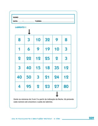 NOME:___________________________________________________________________________

                       DATA: _____ /_______________	TURMA:____________________________________________


                            LABIRINTO 1




                      	           8	       3	       10	 32	                   9	           8

                      	           1	       6	         9	         19	 10	                   3

                      	           2	       22	 12	 25	                        2	           3

                      	           3	       40	 15	 18	 35	 12

                      	 40	 50	                       3	         21	 24	 12

                      	           4	       95	        2	         23	 27	 80

                          Conte os números de 3 em 3 a partir da indicação da flecha. Vá pintando
                          cada número até encontrar a saída do labirinto.




                     Guia de Planejamento e Orientações didáticas - 2 a série                             209


guia_planej_orient_2aSerie_vol1.indd 209                                                                  2009-10-27 09:33
 