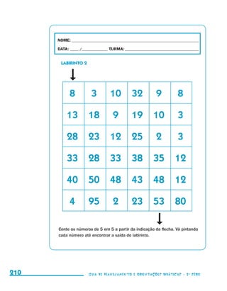 NOME:___________________________________________________________________________

                                           DATA: _____ /_______________	TURMA:____________________________________________


                                               LABIRINTO 2




                                           	      8	          3	        10	 32	                   9	           8

                                           	 13	 18	                      9	         19	 10	                   3

                                           	 28	 23	 12	 25	                                      2	           3

                                           	 33	 28	 33	 38	 35	 12

                                           	 40	 50	 48	 43	 48	 12

                                           	      4	         95	          2	         23	 53	 80

                                           Conte os números de 5 em 5 a partir da indicação da flecha. Vá pintando
                                           cada número até encontrar a saída do labirinto.




     210                                                     Guia de Planejamento e Orientações didáticas - 2 a série




guia_planej_orient_2aSerie_vol1.indd 210                                                                                      2009-10-27 09:33
 