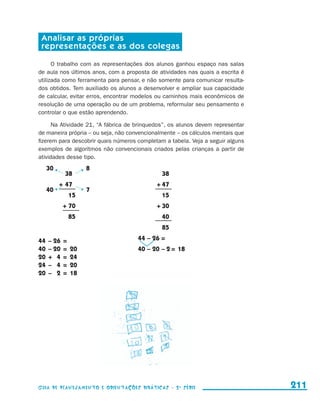 Analisar as próprias
                         representações e as dos colegas

                           O trabalho com as representações dos alunos ganhou espaço nas salas
                     de aula nos últimos anos, com a proposta de atividades nas quais a escrita é
                     utilizada como ferramenta para pensar, e não somente para comunicar resulta-
                     dos obtidos. Tem auxiliado os alunos a desenvolver e ampliar sua capacidade
                     de calcular, evitar erros, encontrar modelos ou caminhos mais econômicos de
                     resolução de uma operação ou de um problema, reformular seu pensamento e
                     controlar o que estão aprendendo.

                           Na Atividade 21, “A fábrica de brinquedos”, os alunos devem representar
                     de maneira própria – ou seja, não convencionalmente – os cálculos mentais que
                     fizerem para descobrir quais números completam a tabela. Veja a seguir alguns
                     exemplos de algoritmos não convencionais criados pelas crianças a partir de
                     atividades desse tipo.
                          30                     8
                     	         	      38	                 		 38
                     	             +	47                   	      +	47
                          40                     7
                     	         	           15	            		 15
                     	              +	70                  	      +	30
                     		 85                                		 40
                                                          		 85

                     44	 –	26	 =                          44	–	26	=
                     40	 –	20	 =	 20                      40	–	20	–	2	=	 18
                     20	 +	 4	 =	 24
                     24	 –	 4	 =	 20
                     20	 –	 2	 =	 18	




                     Guia de Planejamento e Orientações didáticas - 2 a série                        211


guia_planej_orient_2aSerie_vol1.indd 211                                                             2009-10-27 09:33
 