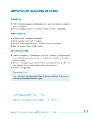 ATIVIDADE 22: DESCUBRA OS ERROS

                     Objetivos

                       	 Refletir sobre o valor posicional dos algarismos que formam os números como
                         recurso de cálculo.
                       	 Prever resultados, realizando estimativas antes de efetuar a operação.

                     Planejamento

                       	 Quando realizar? Ao longo do semestre.
                       	 Como organizar os alunos? Em duplas.
                       	 Quais os materiais necessários? Cópias do modelo da atividade.
                       	 Qual é a duração? Cerca de 30 minutos.

                     Encaminhamento

                       	 Distribua as cópias da atividade para as duplas e comente que existem erros
                         nos resultados, explicando que devem analisar as operações e descobrir o
                         que está errado.
                       	 Oriente os alunos para que, ao encontrarem o erro, expliquem o que deve ser
                         feito para que outros colegas não cometam mais esse erro.
                       	 Socialize as sugestões.

                         O que mais fazer?
                         Você pode repetir atividades desse tipo várias vezes, ao longo do semestre,
                         com operações de adição e de subtração.




                     Guia de Planejamento e Orientações didáticas - 2 a série                          215


guia_planej_orient_2aSerie_vol1.indd 215                                                               2009-10-27 09:33
 