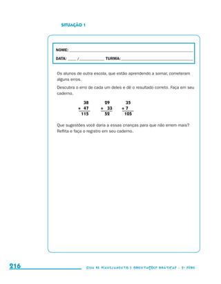 SITUAÇÃO 1




                                           NOME:___________________________________________________________________________

                                           DATA: _____ /_______________	TURMA:____________________________________________


                                           Os alunos de outra escola, que estão aprendendo a somar, cometeram
                                           alguns erros.
                                           Descubra o erro de cada um deles e dê o resultado correto. Faça em seu
                                           caderno.

                                                       	 38		29		35
                                                       +	 47	 +	 33	 +	7
                                                       	 115		52		    105

                                           Que sugestões você daria a essas crianças para que não errem mais?
                                           Reflita e faça o registro em seu caderno.




     216                                                    Guia de Planejamento e Orientações didáticas - 2 a série




guia_planej_orient_2aSerie_vol1.indd 216                                                                                      2009-10-27 09:33
 