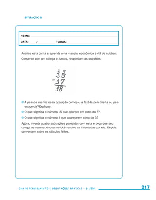 SITUAÇÃO 2




                       NOME:___________________________________________________________________________

                       DATA: _____ /_______________	TURMA:____________________________________________


                         Analise esta conta e aprenda uma maneira econômica e útil de subtrair.
                         Converse com um colega e, juntos, respondam às questões:




                         j	A pessoa que fez essa operação começou a fazê-la pela direita ou pela
                            esquerda? Explique.
                         j	O que significa o número 15 que aparece em cima do 5?

                         j	O que significa o número 2 que aparece em cima do 3?

                         Agora, invente quatro subtrações parecidas com esta e peça que seu
                         colega as resolva, enquanto você resolve as inventadas por ele. Depois,
                         conversem sobre os cálculos feitos.




                     Guia de Planejamento e Orientações didáticas - 2 a série                             217


guia_planej_orient_2aSerie_vol1.indd 217                                                                  2009-10-27 09:33
 