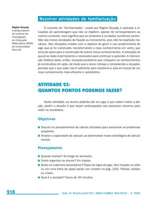 Resolver atividades de familiarização
           Régine Douady                        O conceito de “familiarização”, usado por Régine Douady, é aplicado a si-
           é pesquisadora
                                           tuações de aprendizagem que não se repetem, apesar de corresponderem ao
           do Instituto de
           Investigação                    mesmo conteúdo. Isso significa que os contextos e os dados numéricos variam.
           em Educação                     Não são meras atividades de fixação ou treinamento, pois não há repetição me-
           Matemática (IREM)               cânica. São situações criadas com o objetivo de gerar o uso predominante de
           da Universidade
                                           algo que já foi construído, transformando o novo conhecimento em velho, que
           Paris VII.
                                           sirva de apoio para a construção de outros novos conhecimentos. A utilização do
                                           que já se sabe é permanente e necessária para continuar a aprender. A interven-
                                           ção didática pede, então, situações-problema que coloquem os conhecimentos
                                           já construídos em ação, de modo que o aluno interaja e compreenda a situação,
                                           perceba que o que sabe não é suficiente para resolvê-la e saia em busca de um
                                           novo conhecimento mais eficiente e satisfatório.



                                           ATIVIDADE 23:
                                           QUANTOS PONTOS PODEMOS FAZER?

                                                Nesta atividade, os alunos poderão pôr em jogo o que sabem sobre a adi-
                                           ção, porém o desafio é que façam antecipações dos possíveis números para
                                           obter os resultados.


                                           Objetivos

                                            	 Discutir os procedimentos de cálculo utilizados para solucionar os problemas
                                              propostos.
                                            	 Ampliar a capacidade de calcular, ao desenvolver novas estratégias de cálculo
                                              mental.

                                           Planejamento

                                            	 Quando realizar? Ao longo do semestre.
                                            	 Como organizar os alunos? Em duplas.
                                            	 Quais os materiais necessários? Cópia da regra do jogo. Alvo traçado no chão
                                              ou em uma folha de papel pardo (ver modelo na pág. 220). Pedras, botões
                                              ou clipes.
                                            	 Qual é a duração? Cerca de 30 minutos.




     218                                                     Guia de Planejamento e Orientações didáticas - 2 a série




guia_planej_orient_2aSerie_vol1.indd 218                                                                                      2009-10-27 09:33
 