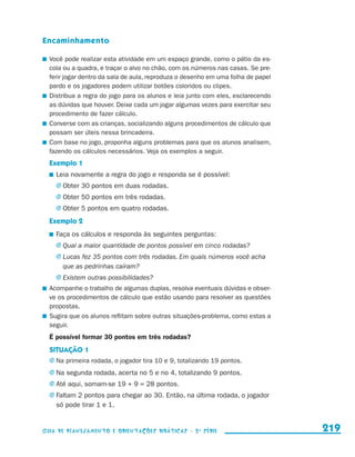 Encaminhamento

                       	 Você pode realizar esta atividade em um espaço grande, como o pátio da es-
                         cola ou a quadra, e traçar o alvo no chão, com os números nas casas. Se pre-
                         ferir jogar dentro da sala de aula, reproduza o desenho em uma folha de papel
                         pardo e os jogadores podem utilizar botões coloridos ou clipes.
                       	 Distribua a regra do jogo para os alunos e leia junto com eles, esclarecendo
                         as dúvidas que houver. Deixe cada um jogar algumas vezes para exercitar seu
                         procedimento de fazer cálculo.
                       	 Converse com as crianças, socializando alguns procedimentos de cálculo que
                         possam ser úteis nessa brincadeira.
                       	 Com base no jogo, proponha alguns problemas para que os alunos analisem,
                         fazendo os cálculos necessários. Veja os exemplos a seguir.
                         Exemplo 1
                           	 Leia novamente a regra do jogo e responda se é possível:
                            j	Obter 30 pontos em duas rodadas.
                            j	Obter 50 pontos em três rodadas.
                            j	Obter 5 pontos em quatro rodadas.

                         Exemplo 2
                           	 Faça os cálculos e responda às seguintes perguntas:
                            j	Qual a maior quantidade de pontos possível em cinco rodadas?
                            j	Lucas fez 35 pontos com três rodadas. Em quais números você acha
                                que as pedrinhas caíram?
                            j	Existem outras possibilidades?
                       	 Acompanhe o trabalho de algumas duplas, resolva eventuais dúvidas e obser-
                         ve os procedimentos de cálculo que estão usando para resolver as questões
                         propostas.
                       	 Sugira que os alunos reflitam sobre outras situações-problema, como estas a
                         seguir.
                         É possível formar 30 pontos em três rodadas?
                         SITUAÇÃO 1
                         j	Na primeira rodada, o jogador tira 10 e 9, totalizando 19 pontos.

                         j	Na segunda rodada, acerta no 5 e no 4, totalizando 9 pontos.
                         j	Até aqui, somam-se 19 + 9 = 28 pontos.
                         j	Faltam 2 pontos para chegar ao 30. Então, na última rodada, o jogador
                            só pode tirar 1 e 1.


                     Guia de Planejamento e Orientações didáticas - 2 a série                            219


guia_planej_orient_2aSerie_vol1.indd 219                                                                 2009-10-27 09:33
 
