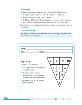 SITUAÇÃO 2
                                           j	Na primeira rodada, o jogador tira 5 e 8, totalizando 13 pontos.
                                           j	Na segunda rodada, saem o 6 e o 4, totalizando 10 pontos.
                                           j	Até aqui, somam-se 10 + 13 = 23 pontos.
                                           j	De 23 para 30 faltam 7. Então, o jogador tem mais possibilidades de
                                              obter o 30 na terceira rodada: ele pode tirar 2 e 5, 6 e 1 ou 3 e 4.
                                           	 Socialize com a turma os procedimentos de cálculo que considerar mais inte-
                                             ressantes.

                                           O que mais fazer?
                                           Estabeleça os números do alvo de acordo com os cálculos que considerar mais
                                           importantes para seus alunos.




                                           NOME:___________________________________________________________________________

                                           DATA: _____ /_______________	TURMA:____________________________________________




                                           Regra do jogo                                7        8         9       10
                                           j	Riscar o alvo no chão.

                                           j	Cada jogador lança duas pedras                  4        5        6
                                              em cada rodada.
                                           j	Para contar seus pontos, o
                                              jogador soma os números das                         2       3
                                              casas em que as pedras caíram.
                                           j	Se a pedra cair fora, o jogador
                                              perde 5 pontos.                                         1




     220                                                    Guia de Planejamento e Orientações didáticas - 2 a série




guia_planej_orient_2aSerie_vol1.indd 220                                                                                      2009-10-27 09:33
 
