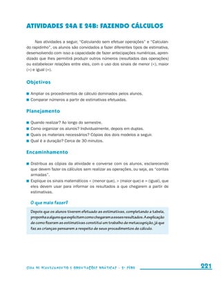 ATIVIDADEs 24A e 24B: FAZENDO CÁLCULOS

                          Nas atividades a seguir, “Calculando sem efetuar operações” e “Calculan-
                     do rapidinho”, os alunos são convidados a fazer diferentes tipos de estimativa,
                     desenvolvendo com isso a capacidade de fazer antecipações numéricas, apren-
                     dizado que lhes permitirá produzir outros números (resultados das operações)
                     ou estabelecer relações entre eles, com o uso dos sinais de menor (), maior
                     () e igual (=).


                     Objetivos

                       	 Ampliar os procedimentos de cálculo dominados pelos alunos.
                       	 Comparar números a partir de estimativas efetuadas.

                     Planejamento

                       	 Quando realizar? Ao longo do semestre.
                       	 Como organizar os alunos? Individualmente, depois em duplas.
                       	 Quais os materiais necessários? Cópias dos dois modelos a seguir.
                       	 Qual é a duração? Cerca de 30 minutos.

                     Encaminhamento

                       	 Distribua as cópias da atividade e converse com os alunos, esclarecendo
                         que devem fazer os cálculos sem realizar as operações, ou seja, as “contas
                         armadas”.
                       	 Explique os sinais matemáticos  (menor que),  (maior que) e = (igual), que
                         eles devem usar para informar os resultados a que chegarem a partir de
                         e
                         ­ stimativas.

                         O que mais fazer?
                         Depois que os alunos tiverem efetuado as estimativas, completando a tabela,
                         proponha a alguns que explicitem como chegaram a esses resultados. A explicação
                         de como fizeram as estimativas constitui um trabalho de metacognição, já que
                         faz as crianças pensarem a respeito de seus procedimentos de cálculo.




                     Guia de Planejamento e Orientações didáticas - 2 a série                              221


guia_planej_orient_2aSerie_vol1.indd 221                                                                   2009-10-27 09:33
 