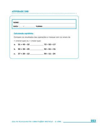 Atividade 24b



                       NOME:___________________________________________________________________________

                       DATA: _____ /_______________	TURMA:____________________________________________


                         Calculando rapidinho
                         Compare os resultados das operações e marque com os sinais de
                          (menor que) ou  (maior que)
                         a.	     21 + 45 – 32 ______________ 72 – 52 + 17

                         b.	     50 + 36 – 25 ______________ 92 – 61 + 31

                         c.	     37 + 20 – 12 ______________ 59 – 11 – 24




                     Guia de Planejamento e Orientações didáticas - 2 a série                             223


guia_planej_orient_2aSerie_vol1.indd 223                                                                  2009-10-27 09:33
 