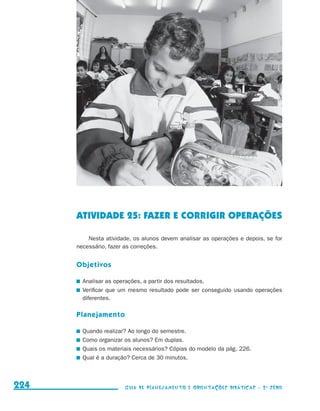 ATIVIDADE 25: FAZER E CORRIGIR OPERAÇÕES

                                               Nesta atividade, os alunos devem analisar as operações e depois, se for
                                           necessário, fazer as correções.


                                           Objetivos

                                            	 Analisar as operações, a partir dos resultados.
                                            	 Verificar que um mesmo resultado pode ser conseguido usando operações
                                              diferentes.

                                           Planejamento

                                            	 Quando realizar? Ao longo do semestre.
                                            	 Como organizar os alunos? Em duplas.
                                            	 Quais os materiais necessários? Cópias do modelo da pág. 226.
                                            	 Qual é a duração? Cerca de 30 minutos.



     224                                                    Guia de Planejamento e Orientações didáticas - 2 a série




guia_planej_orient_2aSerie_vol1.indd 224                                                                                 2009-10-27 09:33
 