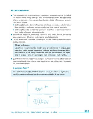 Encaminhamento

                       	 Distribua as cópias da atividade para os alunos e explique-lhes qual é o objeti-
                         vo: discutir com o colega da dupla para analisar os resultados das operações
                         e fazer as correções necessárias. Incentive-os a trocar informações também
                         com outras duplas.
                         j	Na Situação 1, eles devem efetuar os cálculos e completar a tabela, fazen-
                            do a correção e indicando outra operação que dê o mesmo resultado.
                         j	Na Situação 2, vão analisar as operações e verificar se os sinais matemá-
                            ticos estão colocados adequadamente.
                       	 Socialize as respostas, chamando a atenção para o fato de que, em certos
                         casos, operações diferentes podem gerar resultados iguais.
                       	 Circule pela classe e verifique se as duplas trocam informações sobre os cál-
                         culos propostos.
                            É importante que...
                            ...os alunos conversem entre si sobre seus procedimentos de cálculo, pois
                            aprendem muito quando conseguem explicitar sua forma de pensar. Além
                            disso, as dicas de um colega contribuem para que o outro amplie seu reper-
                            tório de cálculo e encontre estratégias mais eficientes e mais rápidas.

                       	 Quando terminarem, proponha que alguns alunos explicitem sua forma de cal-
                         cular, socializando com a turma os procedimentos que julgar mais interessan-
                         tes ou mais eficientes.

                         O que mais fazer?
                         Você pode realizar esta atividade diversas vezes, modificando a grandeza
                         numérica e as operações, de acordo com as necessidades de sua turma.




                     Guia de Planejamento e Orientações didáticas - 2 a série                               225


guia_planej_orient_2aSerie_vol1.indd 225                                                                    2009-10-27 09:33
 