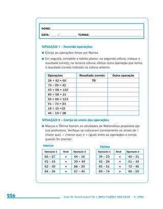 NOME:___________________________________________________________________________

                                           DATA: _____ /_______________	TURMA:____________________________________________


                                           SITUAÇÃO 1 – Fazendo operações
                                            	 Corrija as operações feitas por Marisa.
                                            	 Em seguida, complete a tabela abaixo: na segunda coluna, indique o
                                              resultado correto; na terceira coluna, efetue outra operação que tenha
                                              o resultado correto indicado na coluna anterior.

                                               Operações                 Resultado correto          Outra operação
                                               28 + 42 = 60                       70
                                               70 – 29 = 42
                                               43 + 58 = 102
                                               89 + 58 = 21
                                               56 + 66 = 123
                                               91 – 70 = 23
                                               18 + 15 =32
                                               46 – 19 = 26

                                           SITUAÇÃO 2 – Corrija os sinais das operações
                                            	 Marcos e Fátima fizeram as atividades de Matemática propostas por
                                              sua professora. Verifique se colocaram corretamente os sinais de 
                                              (maior que),  (menor que) e = (igual) entre as operações e corrija
                                              quando for preciso.

                                            Marcos                                       Fátima
                                             Operação 1     Sinal   Operação 2         Operação 1     Sinal   Operação 2

                                             65 – 27         =      54 – 16             39 – 23         +      40 – 31
                                             93 – 15         =      29 + 49             42 – 26               51 – 34
                                             62 – 30               88 – 29             65 – 51               72 – 46
                                             84 – 36               67 – 40             89 – 74               96 – 55




     226                                                    Guia de Planejamento e Orientações didáticas - 2 a série




guia_planej_orient_2aSerie_vol1.indd 226                                                                                      2009-10-27 09:33
 