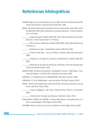 Referências bibliográficas

                                           ÁLVAREZ, Ángel. Uso de la calculadora en el aula. Madri: Centro de Publicaciones del Mi-
                                                nisterio de Educación y Ciencias/Narcea Ediciones, 1995.

                                           BRASIL. Ministério da Educação. Secretaria de Ensino Fundamental. Matemática. Brasí-
                                                lia: MEC/SEF, 1996. [Série Parâmetros Curriculares Nacionais – Ensino Fundamen-
                                                tal 1a a 4a série].

                                           ________. Língua Portuguesa. Brasília: MEC/SEF, 1997. [Série Parâmetros Curriculares
                                                Nacionais – Ensino Fundamental 1a a 4a série].

                                           ________. PCN na Escola – Matemática. Brasília: MEC/SEED, 1998. [Série Cadernos da
                                                TV Escola, 2].

                                           ________. Parâmetros em ação – alfabetização. Brasília: MEC/SEF, 1999.

                                           ________. Projeto Escola Ativa – livro do professor. Brasília: MEC/SEF/Fundescola,
                                                2000.

                                           ________. Programa de formação de professores alfabetizadores. Brasília: MEC/SEF,
                                                2001.

                                           ________. Referencial de formação de professores. São Paulo: Centro de Educação para
                                                a Ação Comunitária (Cedac), 2002.

                                           BUENOS AIRES. Secretaria de Educación. Actualización curricular – EGB lengua – docu-
                                                mento de trabajo n. 2. Buenos Aires: Dirección de Currículo, 1996.

                                           CAGLIARI, L. C. Alfabetizando sem o BÁ-BÉ-BI-BÓ-BU. São Paulo: Scipione, 1999.

                                           CARVALHO, A. F. et al. Alfabetização – ponto de partida. São Paulo: Sarandi, 2005.

                                           CEDAC – Centro de Educação para a Ação Comunitária. Carta aos professores rurais de
                                                Ibiúna. São Paulo: Cedac, 2002.

                                           ________. E-mails pedagógicos. São Paulo: Cedac/Instituto Telemar de Educação,
                                                2004.

                                           _________. Referencial de formação de professores. São Paulo: Cedac, 2002.

                                           CHEVALLARD, I., BOSCH, M., GASCÓN, J. Estudar Matemáticas: o elo perdido entre o en-
                                                sino e a aprendizagem. Porto Alegre: Artmed, 2001.

                                           COLOMER, Tereza. Ensinar a ler, ensinar a compreender. Porto Alegre: Artmed, 2002.




     228                                                         Guia de Planejamento e Orientações didáticas - 2 a série




guia_planej_orient_2aSerie_vol1.indd 228                                                                                              2009-10-27 09:33
 